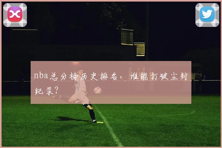 nba总分榜历史排名，谁能打破尘封纪录？