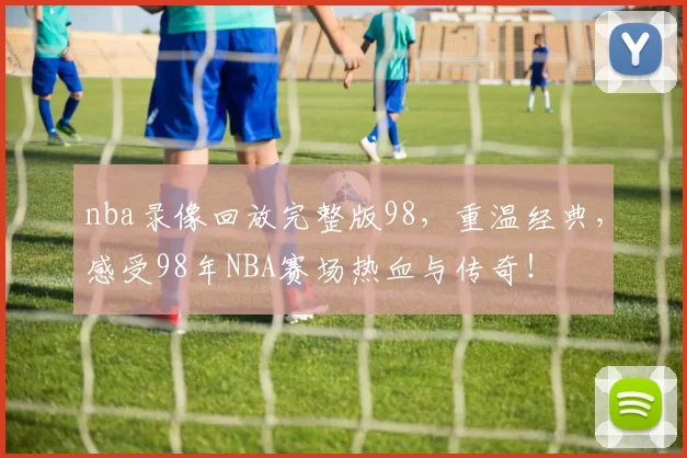 nba录像回放完整版98，重温经典，感受98年NBA赛场热血与传奇！