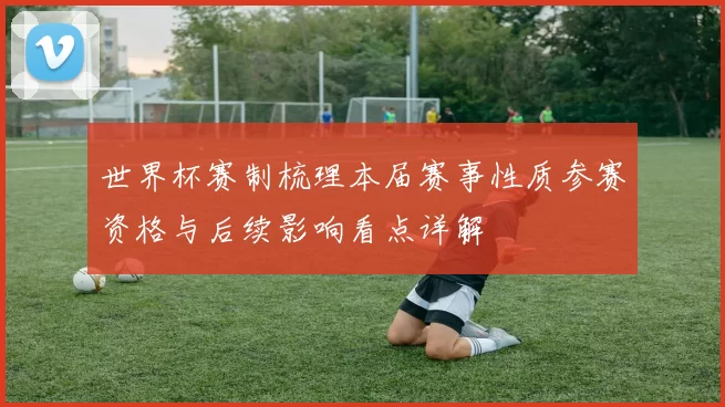 世界杯赛制梳理本届赛事性质参赛资格与后续影响看点详解