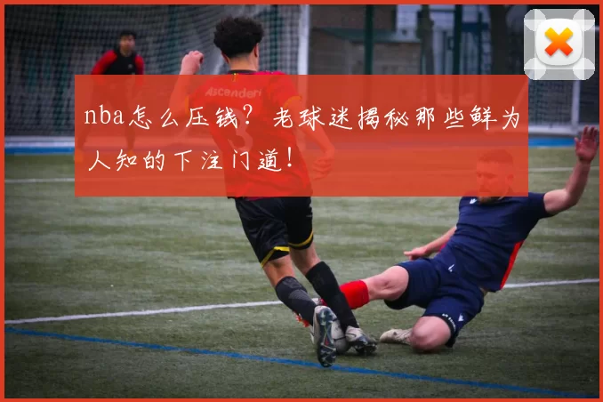 nba怎么压钱？老球迷揭秘那些鲜为人知的下注门道！