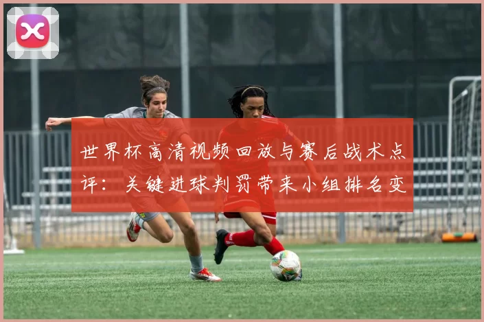 世界杯高清视频回放与赛后战术点评：关键进球判罚带来小组排名变化