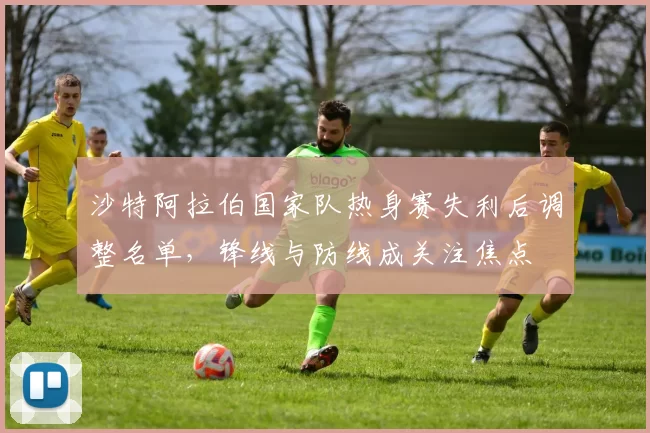 沙特阿拉伯国家队热身赛失利后调整名单，锋线与防线成关注焦点