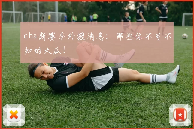 cba新赛季外援消息:那些你不可不知的大瓜!