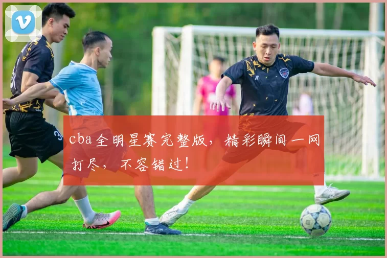 cba全明星赛完整版,精彩瞬间一网打尽,不容错过!