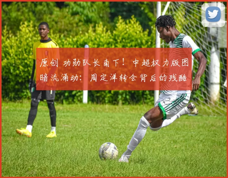 原创 功勋队长南下！中超权力版图暗流涌动：周定洋转会背后的残酷博弈