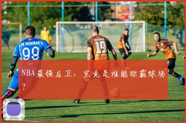 NBA最强后卫，究竟是谁能称霸球场？