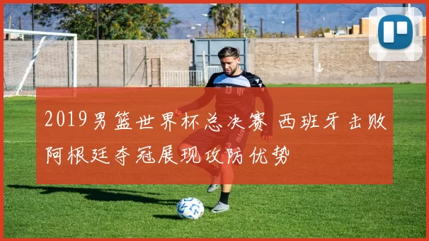 2019男篮世界杯总决赛 西班牙击败阿根廷夺冠展现攻防优势