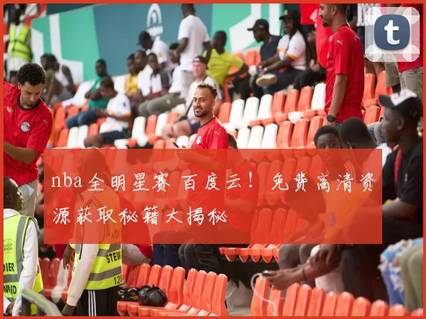 nba全明星赛 百度云！免费高清资源获取秘籍大揭秘