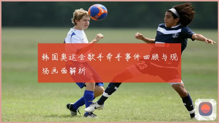 韩国奥运会歌手牵手事件回顾与现场画面解析