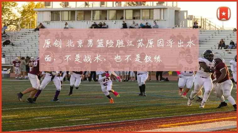 原创 北京男篮险胜江苏原因浮出水面，不是战术，也不是教练