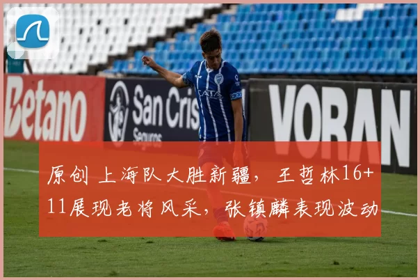 原创 上海队大胜新疆，王哲林16+11展现老将风采，张镇麟表现波动引关注