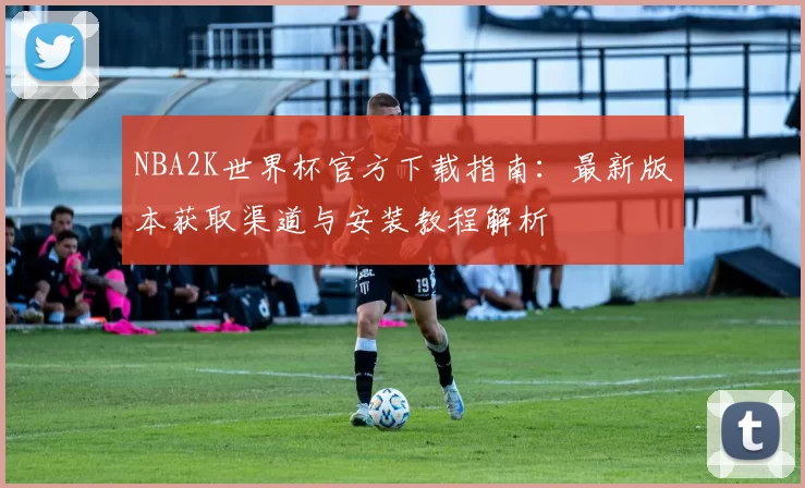 NBA2K世界杯官方下载指南：最新版本获取渠道与安装教程解析