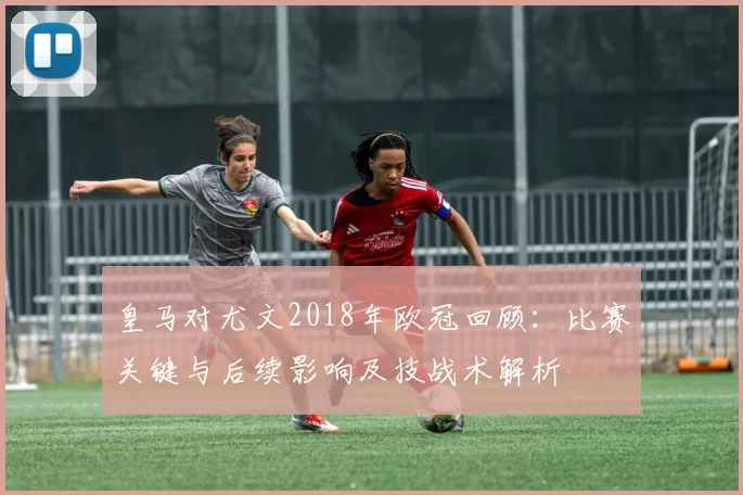 皇马对尤文2018年欧冠回顾：比赛关键与后续影响及技战术解析