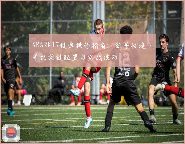 NBA2K17键盘操作指南：新手快速上手的按键配置与实战技巧