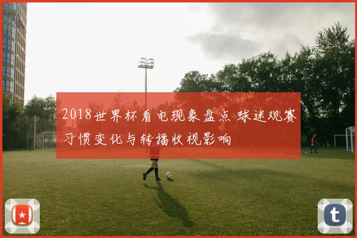 2018世界杯看电现象盘点 球迷观赛习惯变化与转播收视影响