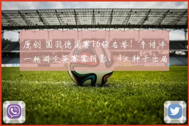 原创 国羽德国赛16强名单！李诗沣一轮游全英赛蒙阴影，4大种子出局