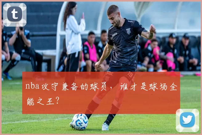 nba攻守兼备的球员，谁才是球场全能之王？