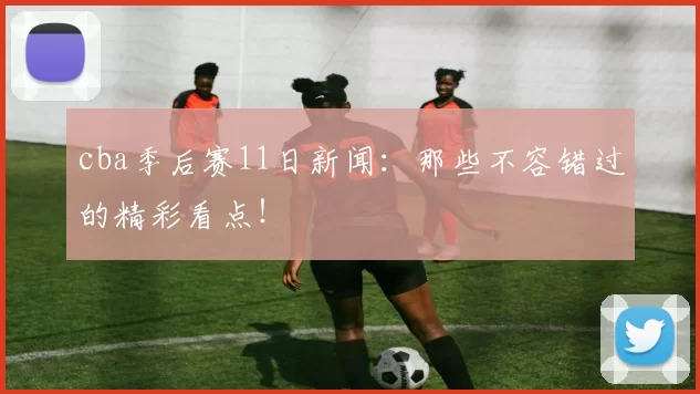 cba季后赛11日新闻：那些不容错过的精彩看点！
