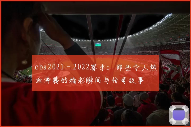 cba2021 - 2022赛季：那些令人热血沸腾的精彩瞬间与传奇故事