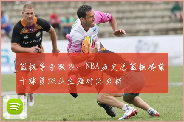 篮板争夺激烈，NBA历史总篮板榜前十球员职业生涯对比分析