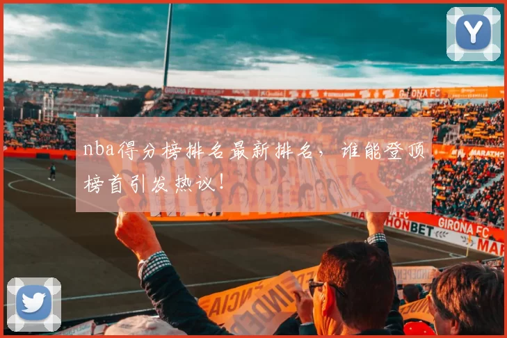nba得分榜排名最新排名，谁能登顶榜首引发热议！