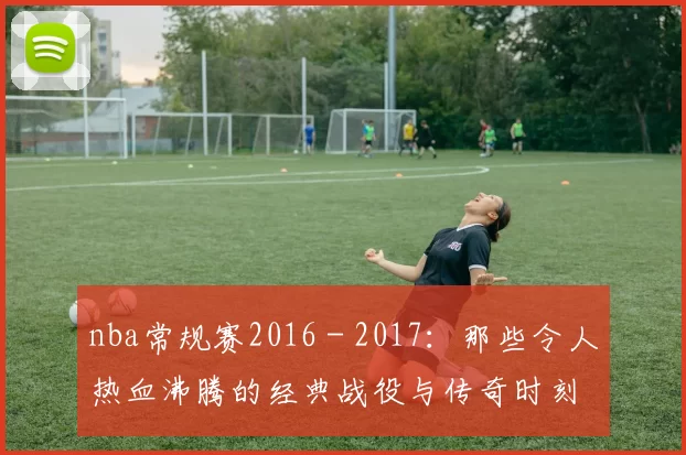 nba常规赛2016 - 2017：那些令人热血沸腾的经典战役与传奇时刻