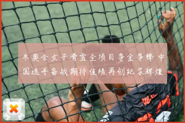 冬奥会女子滑雪全项目争金争锋 中国选手备战期待佳绩再创纪录辉煌