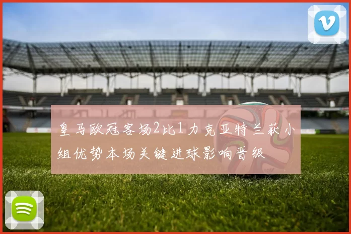皇马欧冠客场2比1力克亚特兰获小组优势本场关键进球影响晋级