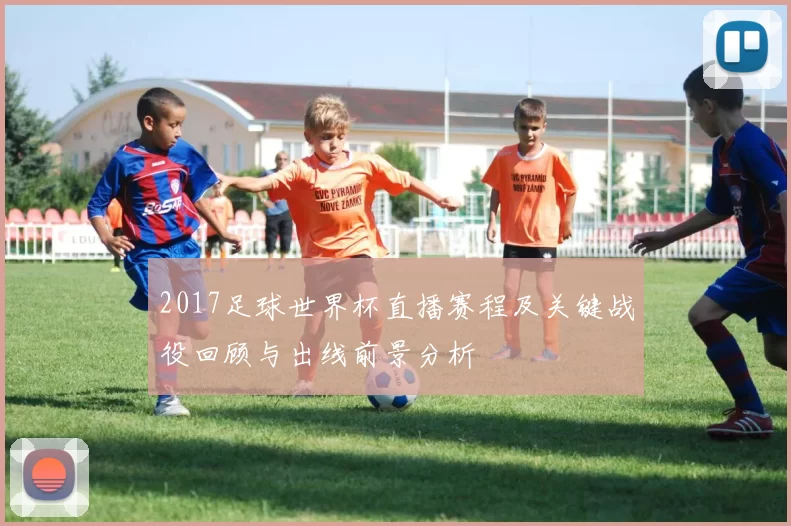 2017足球世界杯直播赛程及关键战役回顾与出线前景分析