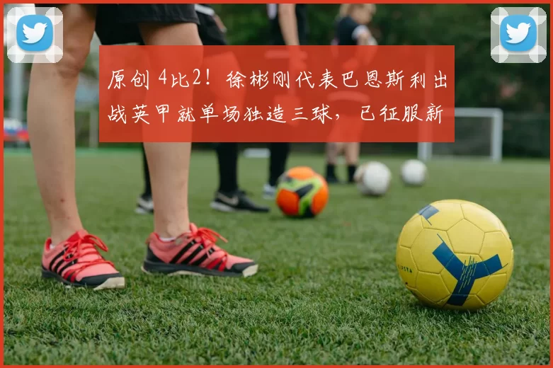 原创 4比2！徐彬刚代表巴恩斯利出战英甲就单场独造三球，已征服新东家主帅