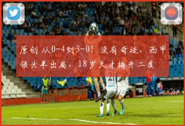 原创 从0-4到3-0！没有奇迹，西甲领头羊出局，18岁天才梅开二度