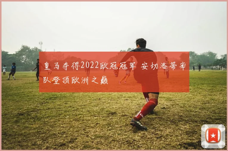 皇马夺得2022欧冠冠军 安切洛蒂率队登顶欧洲之巅