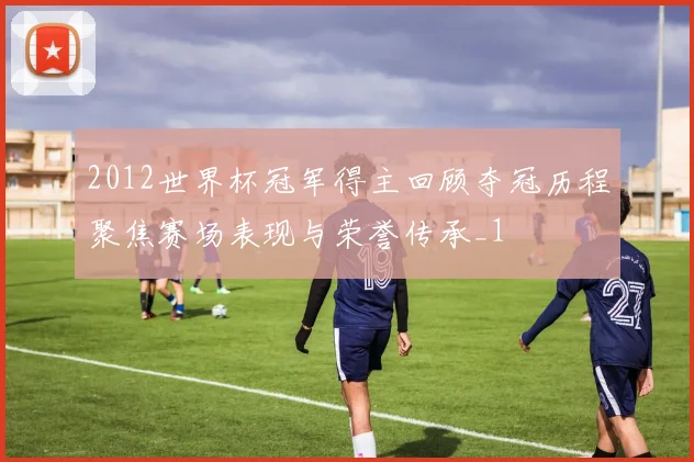 2012世界杯冠军得主回顾夺冠历程聚焦赛场表现与荣誉传承_1