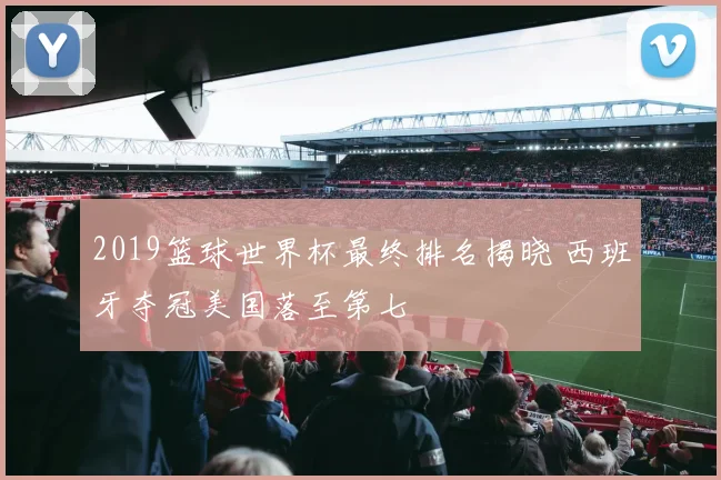 2019篮球世界杯最终排名揭晓 西班牙夺冠美国落至第七
