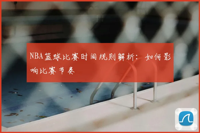 NBA篮球比赛时间规则解析:如何影响比赛节奏