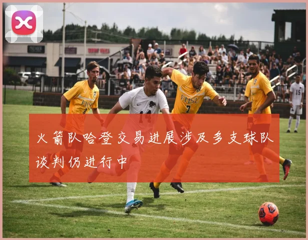 火箭队哈登交易进展涉及多支球队谈判仍进行中