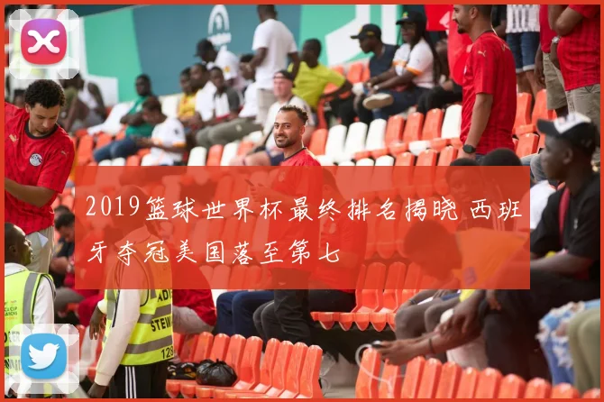 2019篮球世界杯最终排名揭晓 西班牙夺冠美国落至第七