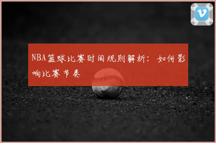 NBA篮球比赛时间规则解析:如何影响比赛节奏