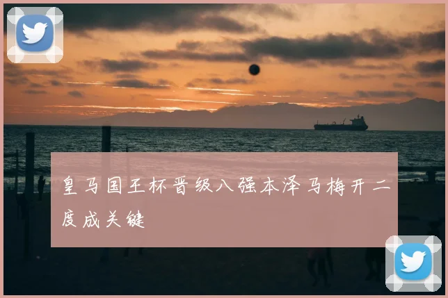 皇马国王杯晋级八强本泽马梅开二度成关键